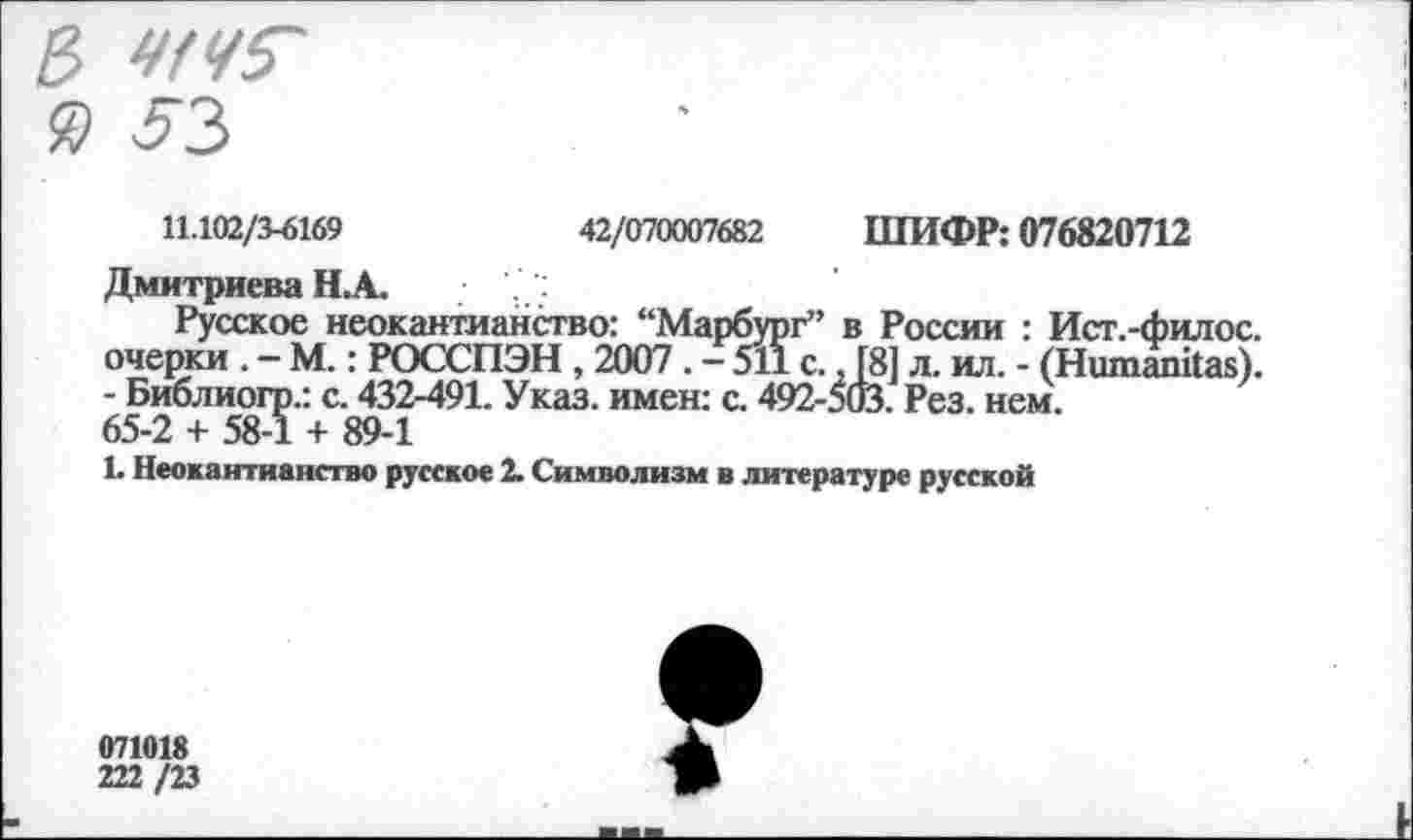 ﻿11.102/3^169	42/070007682 ШИФР: 076820712
Дмитриева Н.А.
Русское неокантианство: “Марбург” в России : Ист.-филос. очерки. — М.: РОССПЭН, 2007. - 511 с., [8] л. ил. - (Ншпапйаз). - Библиогр.: с. 432-491. Указ, имен: с. 492-503. Рез. нем.
65-2 + 58-1 + 89-1
1. Неокантианство русское 2. Символизм в литературе русской
071018
222 /23